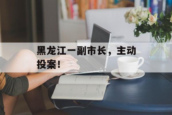黑龙江一副市长，主动投案！-第1张图片-