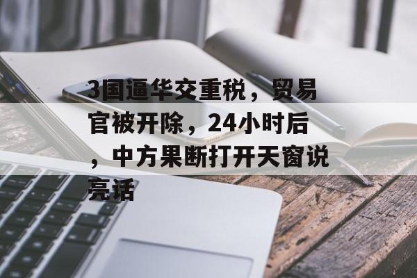 3国逼华交重税，贸易官被开除，24小时后，中方果断打开天窗说亮话-第1张图片-