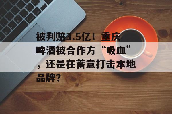 被判赔3.5亿！重庆啤酒被合作方“吸血”，还是在蓄意打击本地品牌？-第1张图片-