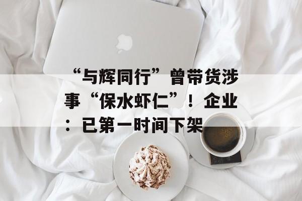 “与辉同行”曾带货涉事“保水虾仁”！企业：已第一时间下架-第1张图片-