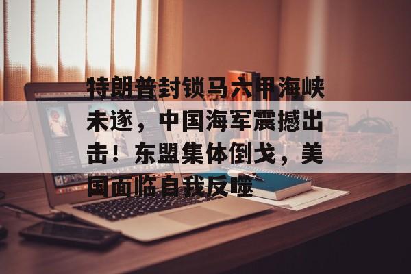 特朗普封锁马六甲海峡未遂，中国海军震撼出击！东盟集体倒戈，美国面临自我反噬-第1张图片-