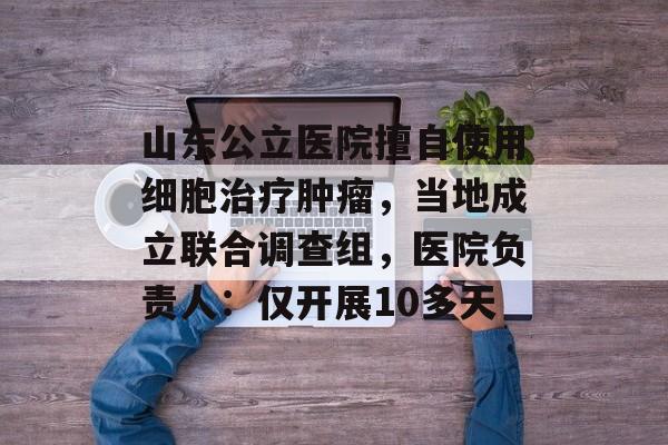 山东公立医院擅自使用细胞治疗肿瘤，当地成立联合调查组，医院负责人：仅开展10多天-第1张图片-
