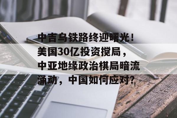 中吉乌铁路终迎曙光！美国30亿投资搅局，中亚地缘政治棋局暗流涌动，中国如何应对？-第1张图片-