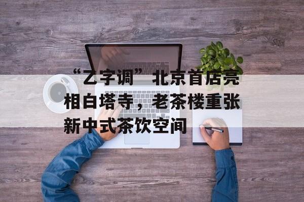 “乙字调”北京首店亮相白塔寺，老茶楼重张新中式茶饮空间-第1张图片-