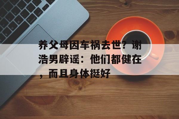 养父母因车祸去世？谢浩男辟谣：他们都健在，而且身体挺好-第1张图片-