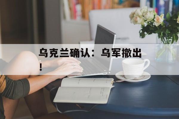 乌克兰确认：乌军撤出！-第1张图片-