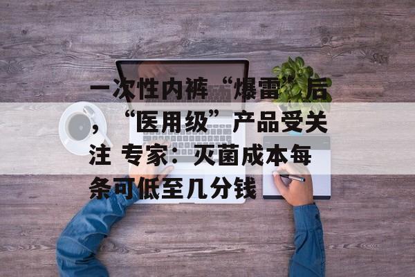 一次性内裤“爆雷”后，“医用级”产品受关注 专家：灭菌成本每条可低至几分钱-第1张图片-