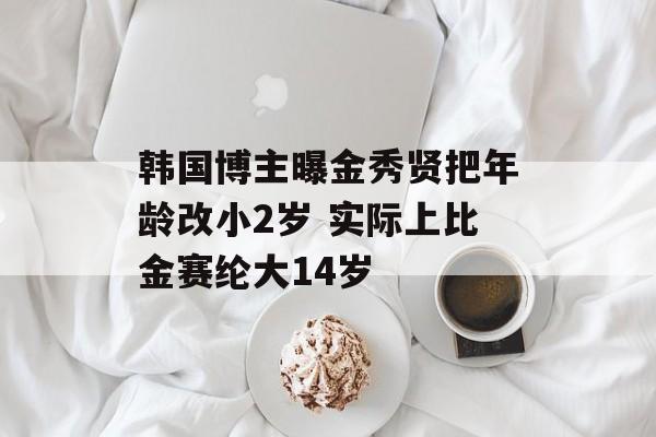 韩国博主曝金秀贤把年龄改小2岁 实际上比金赛纶大14岁-第1张图片-