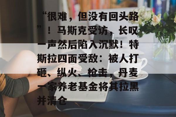 “很难，但没有回头路”！马斯克受访，长叹一声然后陷入沉默！特斯拉四面受敌：被人打砸、纵火、枪击，丹麦一家养老基金将其拉黑并清仓-第1张图片-