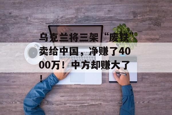 乌克兰将三架“废铁”卖给中国，净赚了4000万！中方却赚大了！-第1张图片-