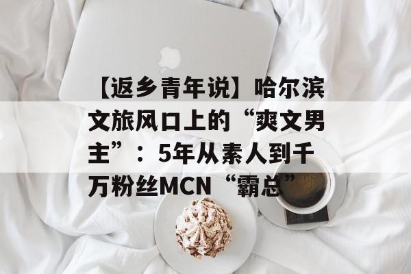 【返乡青年说】哈尔滨文旅风口上的“爽文男主”：5年从素人到千万粉丝MCN“霸总”-第1张图片-