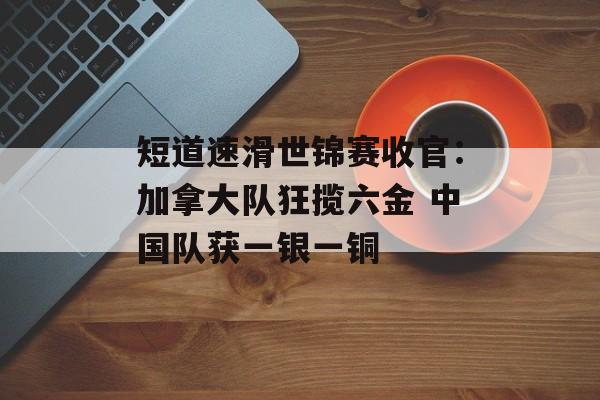 短道速滑世锦赛收官：加拿大队狂揽六金 中国队获一银一铜-第1张图片-
