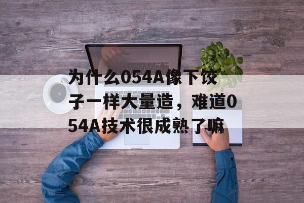 为什么054A像下饺子一样大量造，难道054A技术很成熟了嘛-第1张图片-