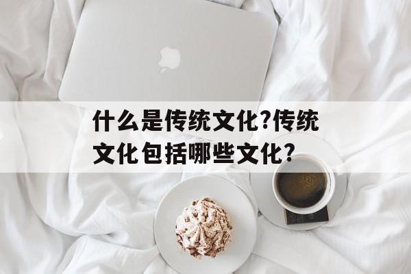 什么是传统文化?传统文化包括哪些文化?-第1张图片-
