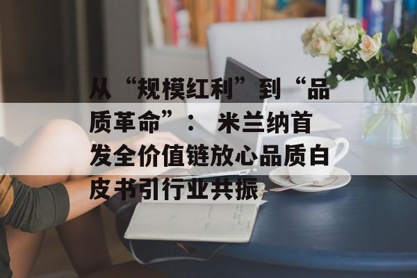 从“规模红利”到“品质革命”： 米兰纳首发全价值链放心品质白皮书引行业共振-第1张图片-