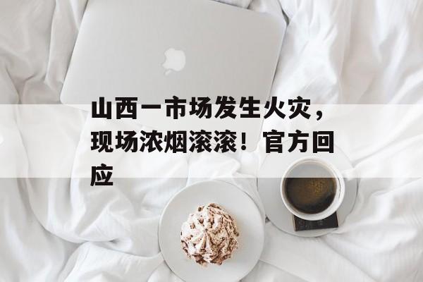 山西一市场发生火灾，现场浓烟滚滚！官方回应-第1张图片-