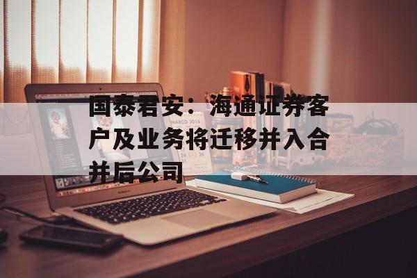 国泰君安：海通证券客户及业务将迁移并入合并后公司-第1张图片-