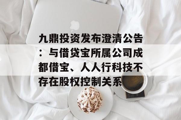 九鼎投资发布澄清公告：与借贷宝所属公司成都借宝、人人行科技不存在股权控制关系-第1张图片-