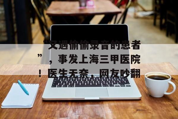 “又遇偷偷录音的患者”，事发上海三甲医院！医生无奈，网友吵翻-第1张图片-