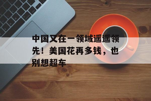 中国又在一领域遥遥领先！美国花再多钱，也别想超车-第1张图片-