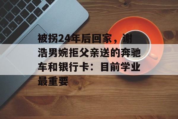 被拐24年后回家，谢浩男婉拒父亲送的奔驰车和银行卡：目前学业最重要-第1张图片-