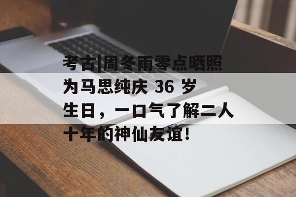考古|周冬雨零点晒照为马思纯庆 36 岁生日，一口气了解二人十年的神仙友谊！-第1张图片-