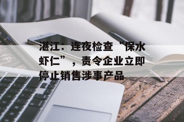湛江：连夜检查“保水虾仁”，责令企业立即停止销售涉事产品-第1张图片-