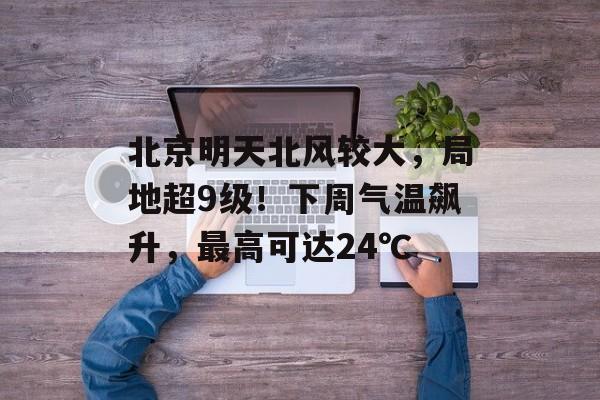 北京明天北风较大，局地超9级！下周气温飙升，最高可达24℃-第1张图片-