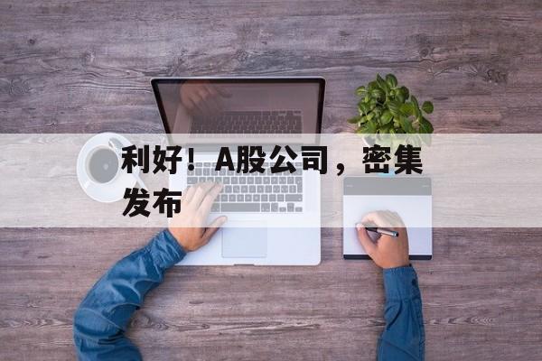 利好！A股公司，密集发布-第1张图片-