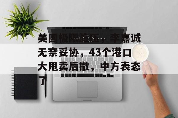 美国极限施压，李嘉诚无奈妥协，43个港口大甩卖后撤，中方表态了-第1张图片-