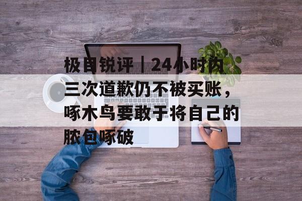 极目锐评｜24小时内三次道歉仍不被买账，啄木鸟要敢于将自己的脓包啄破-第1张图片-