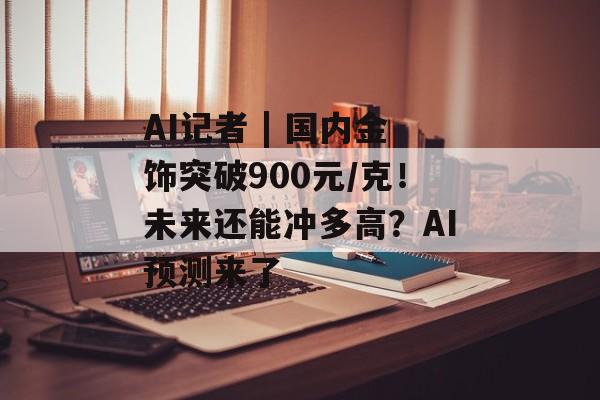 AI记者 | 国内金饰突破900元/克！未来还能冲多高？AI预测来了-第1张图片-