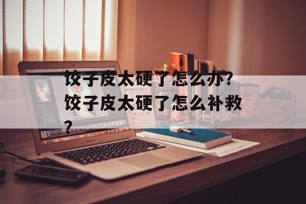 饺子皮太硬了怎么办？饺子皮太硬了怎么补救？-第1张图片-