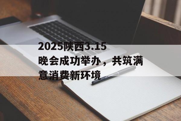 2025陕西3.15晚会成功举办，共筑满意消费新环境-第1张图片-