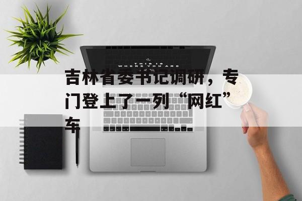 吉林省委书记调研，专门登上了一列“网红”车-第1张图片-