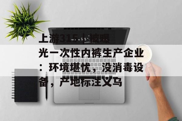 上游315 | 被曝光一次性内裤生产企业：环境堪忧，没消毒设备，产地标注义乌-第1张图片-