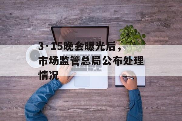 3·15晚会曝光后，市场监管总局公布处理情况-第1张图片-
