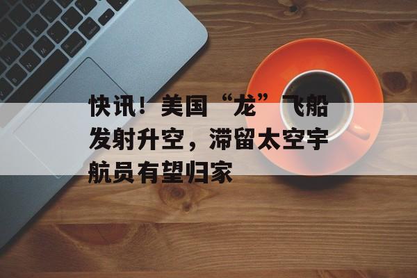 快讯！美国“龙”飞船发射升空，滞留太空宇航员有望归家-第1张图片-
