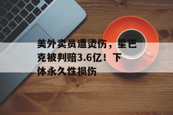 美外卖员遭烫伤，星巴克被判赔3.6亿！下体永久性损伤-第1张图片-