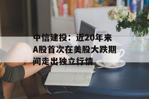 中信建投：近20年来A股首次在美股大跌期间走出独立行情-第1张图片-