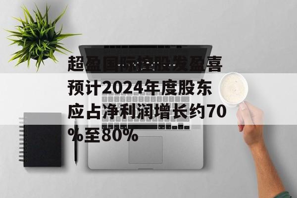 超盈国际控股发盈喜 预计2024年度股东应占净利润增长约70%至80%-第1张图片-