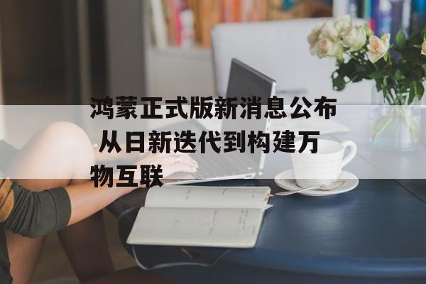 鸿蒙正式版新消息公布 从日新迭代到构建万物互联-第1张图片-