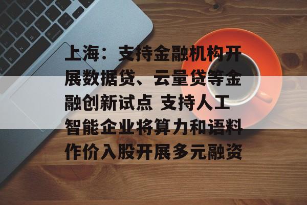 上海：支持金融机构开展数据贷、云量贷等金融创新试点 支持人工智能企业将算力和语料作价入股开展多元融资-第1张图片-