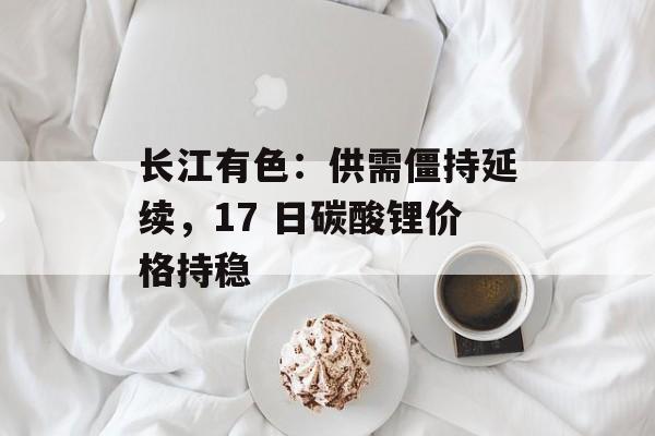 长江有色：供需僵持延续，17 日碳酸锂价格持稳-第1张图片-