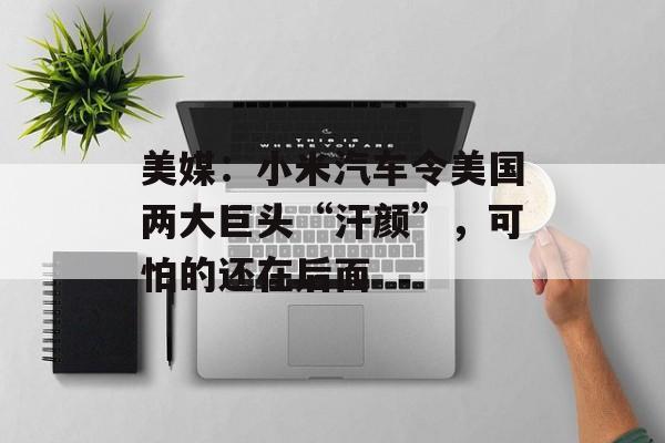 美媒：小米汽车令美国两大巨头“汗颜”，可怕的还在后面-第1张图片-