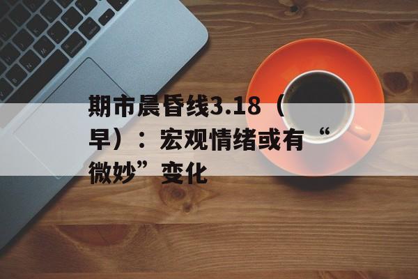 期市晨昏线3.18（早）：宏观情绪或有“微妙”变化-第1张图片-