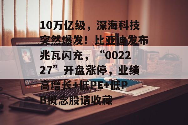 10万亿级，深海科技突然爆发！比亚迪发布兆瓦闪充，“002227”开盘涨停，业绩高增长+低PE+低PB概念股请收藏-第1张图片-
