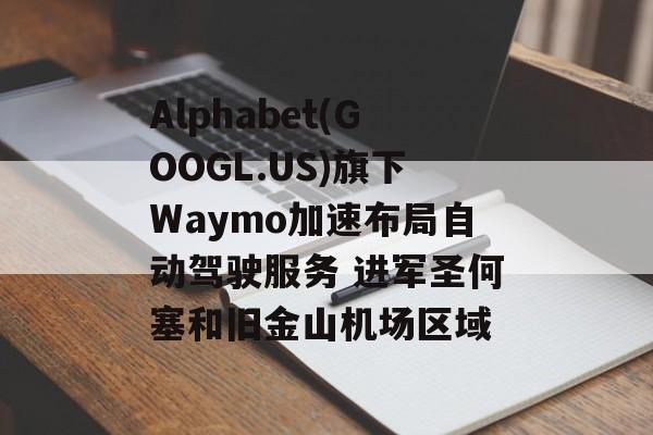 Alphabet(GOOGL.US)旗下Waymo加速布局自动驾驶服务 进军圣何塞和旧金山机场区域-第1张图片-