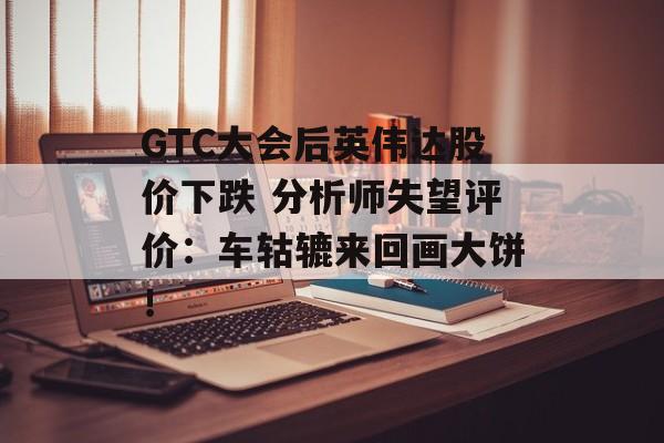 GTC大会后英伟达股价下跌 分析师失望评价：车轱辘来回画大饼！-第1张图片-