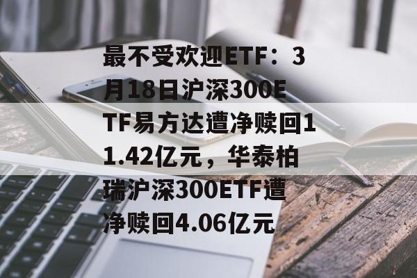 最不受欢迎ETF：3月18日沪深300ETF易方达遭净赎回11.42亿元，华泰柏瑞沪深300ETF遭净赎回4.06亿元-第1张图片-